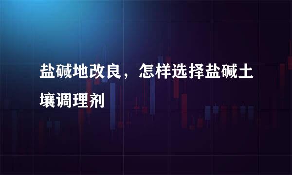 盐碱地改良，怎样选择盐碱土壤调理剂