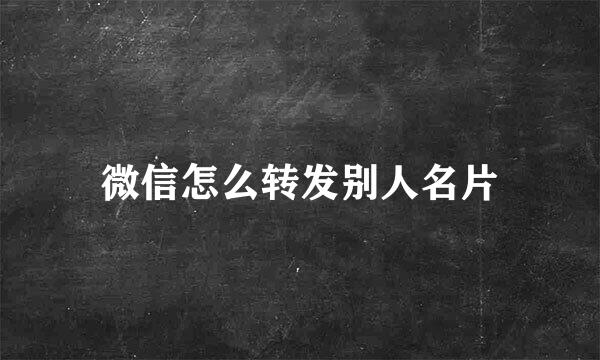 微信怎么转发别人名片