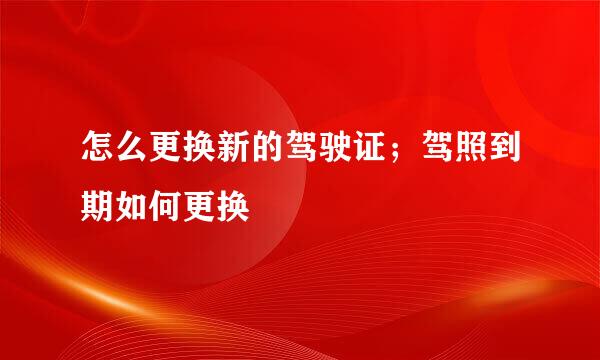 怎么更换新的驾驶证；驾照到期如何更换