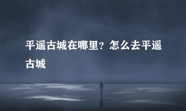 平遥古城在哪里?怎么去平遥古城