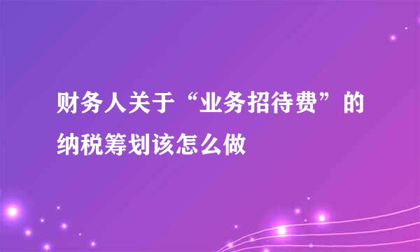 财务人关于“业务招待费”的纳税筹划该怎么做