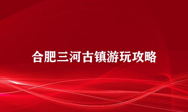 合肥三河古镇游玩攻略
