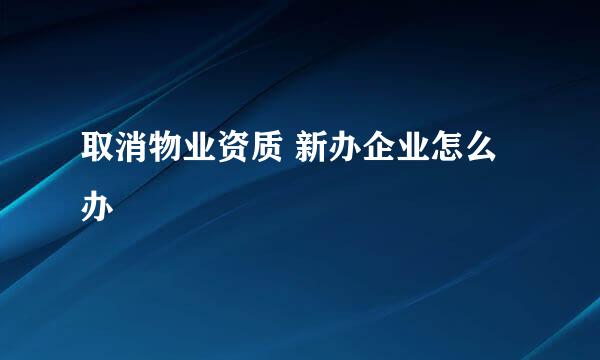 取消物业资质 新办企业怎么办