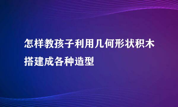 怎样教孩子利用几何形状积木搭建成各种造型