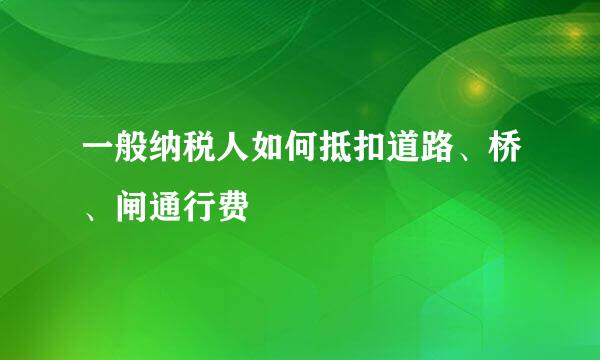一般纳税人如何抵扣道路、桥、闸通行费