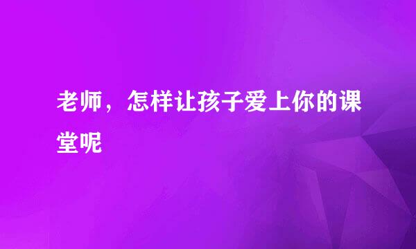 老师，怎样让孩子爱上你的课堂呢