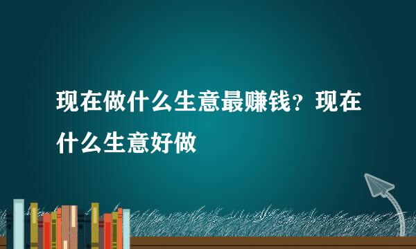 现在做什么生意最赚钱？现在什么生意好做