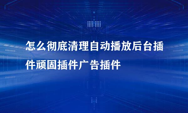 怎么彻底清理自动播放后台插件顽固插件广告插件