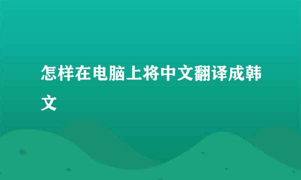 怎样在电脑上将中文翻译成韩文