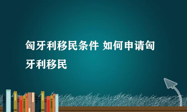 匈牙利移民条件 如何申请匈牙利移民