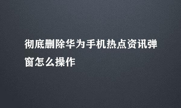 彻底删除华为手机热点资讯弹窗怎么操作