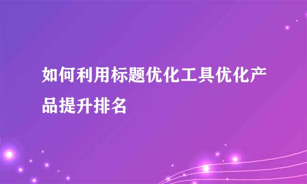 如何利用标题优化工具优化产品提升排名