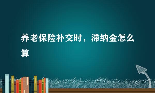 养老保险补交时，滞纳金怎么算