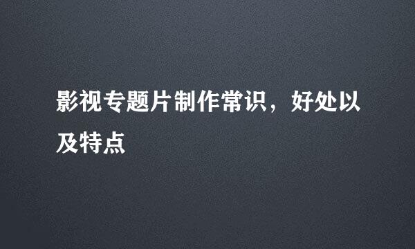 影视专题片制作常识，好处以及特点
