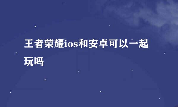 王者荣耀ios和安卓可以一起玩吗