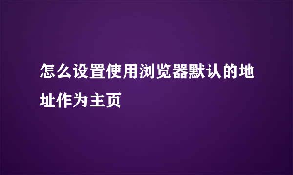 怎么设置使用浏览器默认的地址作为主页