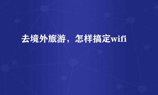 去境外旅游，怎样搞定wifi
