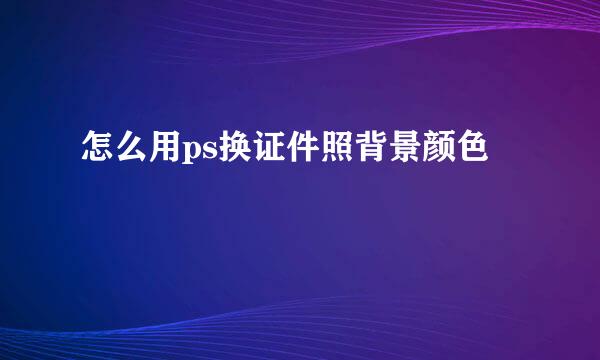 怎么用ps换证件照背景颜色