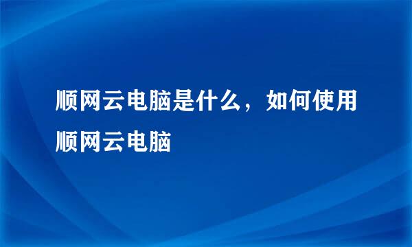 顺网云电脑是什么,如何使用顺网云电脑