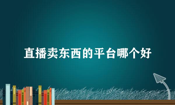 直播卖东西的平台哪个好