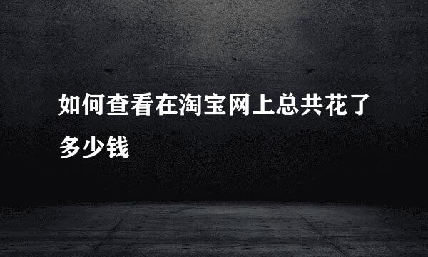 如何查看在淘宝网上总共花了多少钱
