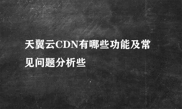 天翼云CDN有哪些功能及常见问题分析些