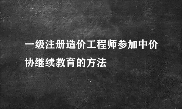一级注册造价工程师参加中价协继续教育的方法