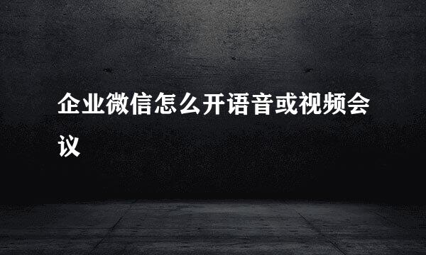 企业微信怎么开语音或视频会议