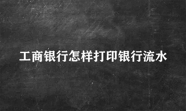 工商银行怎样打印银行流水