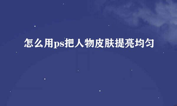 怎么用ps把人物皮肤提亮均匀