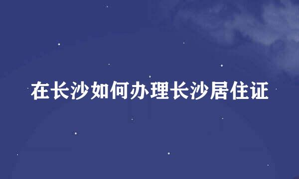 在长沙如何办理长沙居住证