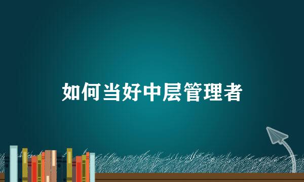 如何当好中层管理者