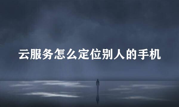 云服务怎么定位别人的手机