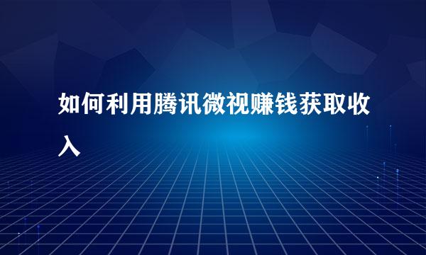 如何利用腾讯微视赚钱获取收入