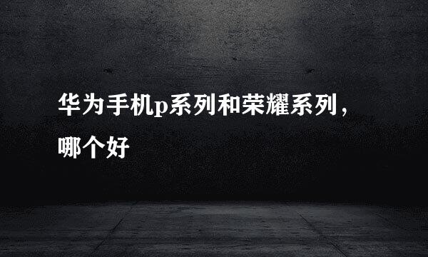华为手机p系列和荣耀系列,哪个好