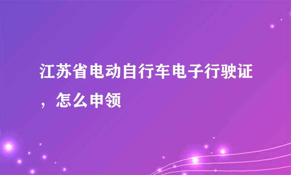 江苏省电动自行车电子行驶证，怎么申领