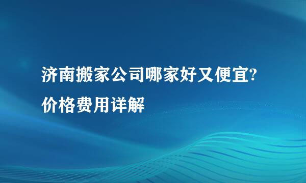 济南搬家公司哪家好又便宜?价格费用详解