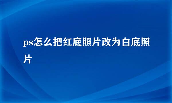 ps怎么把红底照片改为白底照片