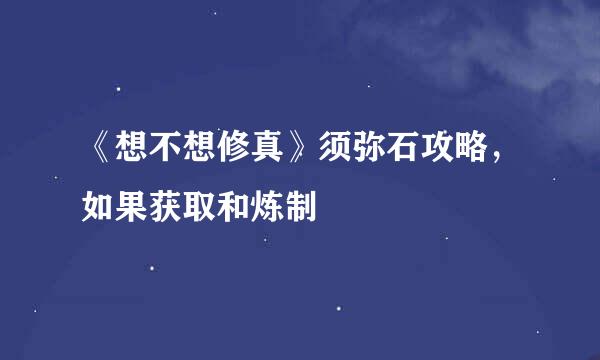 《想不想修真》须弥石攻略,如果获取和炼制