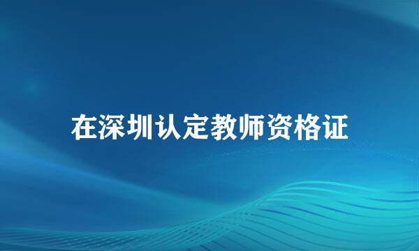 在深圳认定教师资格证