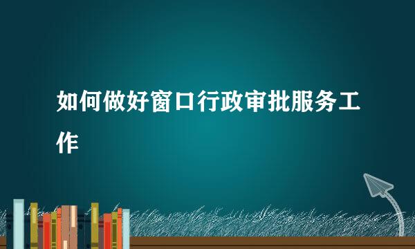 如何做好窗口行政审批服务工作