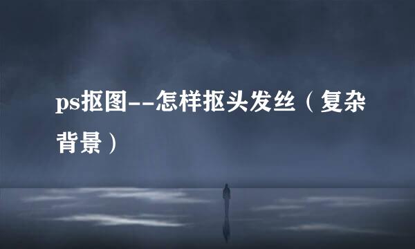ps抠图--怎样抠头发丝（复杂背景）