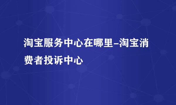 淘宝服务中心在哪里-淘宝消费者投诉中心