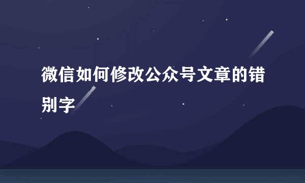 微信如何修改公众号文章的错别字