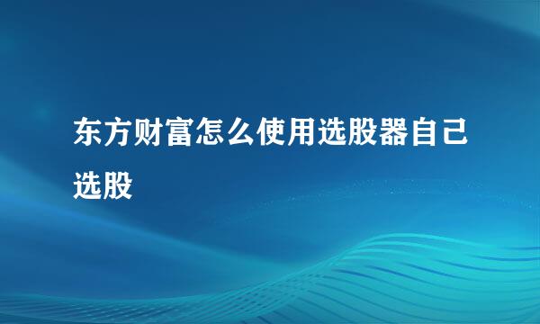 东方财富怎么使用选股器自己选股