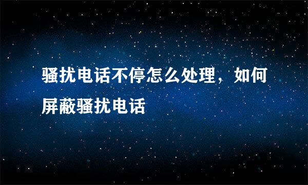 骚扰电话不停怎么处理，如何屏蔽骚扰电话