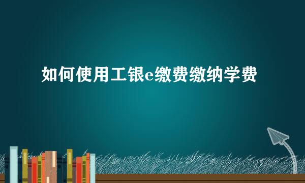 如何使用工银e缴费缴纳学费