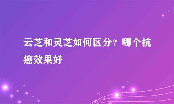 云芝和灵芝如何区分？哪个抗癌效果好