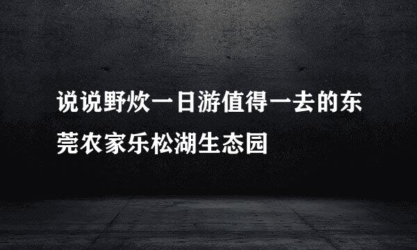说说野炊一日游值得一去的东莞农家乐松湖生态园