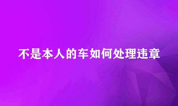 不是本人的车如何处理违章